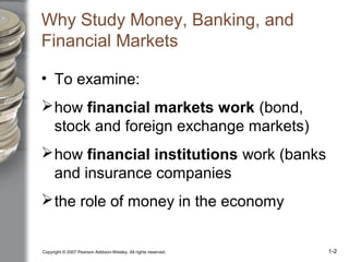 Copyright © 2007 Pearson Addison-Wesley. All rights reserved. 1-2
Why Study Money, Banking, and
Financial Markets
• To examine:
how financial markets work (bond,
stock and foreign exchange markets)
how financial institutions work (banks
and insurance companies
the role of money in the economy
 