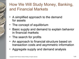 Copyright © 2007 Pearson Addison-Wesley. All rights reserved. 1-21
How We Will Study Money, Banking,
and Financial Markets
• A simplified approach to the demand
for assets
• The concept of equilibrium
• Basic supply and demand to explain behavior
in financial markets
• The search for profits
• An approach to financial structure based on
transaction costs and asymmetric information
• Aggregate supply and demand analysis
 