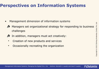 Copyright©2013DorlingKindersley(India)Pvt.Ltd.
Management Information Systems: Managing the Digital Firm, 12e Authors: Kenneth C. Laudon and Jane P. Laudon
• Management dimension of information systems
Managers set organizational strategy for responding to business
challenges
In addition, managers must act creatively:
 Creation of new products and services
 Occasionally recreating the organization
Perspectives on Information Systems
 