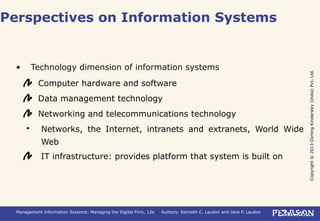 Copyright©2013DorlingKindersley(India)Pvt.Ltd.
Management Information Systems: Managing the Digital Firm, 12e Authors: Kenneth C. Laudon and Jane P. Laudon
• Technology dimension of information systems
Computer hardware and software
Data management technology
Networking and telecommunications technology
 Networks, the Internet, intranets and extranets, World Wide
Web
IT infrastructure: provides platform that system is built on
Perspectives on Information Systems
 