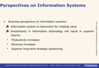 Copyright©2013DorlingKindersley(India)Pvt.Ltd.
Management Information Systems: Managing the Digital Firm, 12e Authors: Kenneth C. Laudon and Jane P. Laudon
• Business perspective on information systems:
Information system is instrument for creating value
Investments in information technology will result in superior
returns:
 Productivity increases
 Revenue increases
 Superior long-term strategic positioning
Perspectives on Information Systems
 