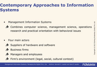 Copyright©2013DorlingKindersley(India)Pvt.Ltd.
Management Information Systems: Managing the Digital Firm, 12e Authors: Kenneth C. Laudon and Jane P. Laudon
• Management Information Systems
Combines computer science, management science, operations
research and practical orientation with behavioral issues
• Four main actors
Suppliers of hardware and software
Business firms
Managers and employees
Firm’s environment (legal, social, cultural context)
Contemporary Approaches to Information
Systems
 