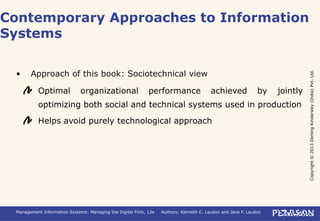 Copyright©2013DorlingKindersley(India)Pvt.Ltd.
Management Information Systems: Managing the Digital Firm, 12e Authors: Kenneth C. Laudon and Jane P. Laudon
• Approach of this book: Sociotechnical view
Optimal organizational performance achieved by jointly
optimizing both social and technical systems used in production
Helps avoid purely technological approach
Contemporary Approaches to Information
Systems
 