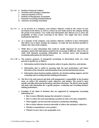 Ex. 1–8 b Institute of Internal Auditors
a Securities and Exchange Commission
e American Institute of CPAs
f Institute of Management Accountants
c Financial Accounting Standards Board
d American Accounting Association
Ex. 1–9 a. As an investor in a company, your primary objective would be the return of your
investment in the future, as well as a return on your funds used by the company during
the period of investment. You would need information that allowed you to assess the
probability of those events occurring in the future. You might also have certain
nonfinancial objectives.
b. As a manager of the company, your primary objective would be to have information
that allows you to better manage the company—to make the best decisions possible to
enhance the value of the company.
c. While there is some information that would be equally important for investors and
managers, much of the information needed by the two groups is different. That is why we
study both financial accounting (information for external users) and managerial
accounting (information for internal users).
Ex. 1–10 a. The primary purposes of managerial accounting, in hierarchical order (i.e., from
general to specific) are as follows:
1. Information useful to help the enterprise achieve its goals, objectives, and mission.
2. Information that is useful in assessing both the past performance and future
directions of the enterprise and information from external and internal sources.
3. Information about decision-making authority, for decision-making support, and for
evaluating and rewarding decision-making performance.
b. The first is the most general and deals with management’s responsibility in the broadest
sense—to achieve the enterprise’s goals, objectives, and mission. The second is more
specific and talks about past performance and future directions. The third is most specific
and deals with information for a specific purpose—evaluating and rewarding decision-
making performance.
c. Examples of the kinds of decisions that are supported by management accounting
information are:
• How to more efficiently manage the enterprise’s resources.
• How to reduce the costs of producing a product in order to be more competitive.
• What supplier can best meet the enterprise’s production scheduling.
• How to better allocate resources internally to achieve the enterprise’s objectives.
• Whether to manufacture a new product.
• Whether to move into a new geographic area.
© The McGraw-Hill Companies, Inc., 2002 11
 