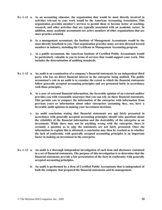 Ex. 1–11 a. As an accounting educator, the organization that would be most directly involved in
activities relevant to your work would be the American Accounting Association. This
organization provides member’s services to permit them to become better at teaching,
research, and other activities that are typically associated with an academic career. In
addition, many academic accountants are active members of other organizations that are
more practice-oriented.
b. As a management accountant, the Institute of Management Accountants would be the
most directly beneficial to you. That organization provides many services directed toward
members in industry, including the Certificate in Management Accounting program.
c. As a public accountant, the American Institute of Certified Public Accountants would
be particularly valuable to you in terms of services that would support your work. This
includes the determination of auditing standards.
Ex. 1–12 a. An audit is an examination of a company’s financial statements by an independent third
party who has no direct financial interest in the enterprise being audited. The public
accountant’s role in an audit is to examine the extent to which the financial statements
follow generally accepted accounting principles and are presented fairly in accordance
with those principles.
b. As a user of external financial information, the favorable opinion of an external auditor
provides you with reasonable assurance that you can rely on those financial statements.
This permits you to compare the information of the enterprise with information from
previous years or information about other enterprises (assuming they, too, have a
favorable audit opinion) in making your investment decisions.
c. An audit conclusion stating that financial statements are not fairly presented in
accordance with generally accepted accounting principles should raise questions about
the reliability of the financial information and the desirability of the enterprise as an
investment. While there may not be anything wrong with the enterprise, there is
certainly a question as to why the statements are not fairly presented. Once the
information to explain this is obtained, a conclusion may then be reached as to whether
the lack of conformity with generally accepted accounting principles is an important
factor in making an investment in the enterprise.
Ex. 1–13 a. An audit is a thorough independent investigation of each item and disclosure contained
in a set of financial statements. The purpose of this investigation is to determine that the
financial statements provide a fair presentation of the facts in conformity with generally
accepted accounting principles.
b. An audit is performed by a firm of Certified Public Accountants that is independent of
both the company that prepared the financial statements and its management.
© The McGraw-Hill Companies, Inc., 2002 12
 