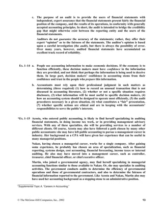 c. The purpose of an audit is to provide the users of financial statements with
independent, expert assurance that the financial statements present fairly the financial
position of the company, and the results of its operations, in conformity with generally
accepted accounting principles. In short, the audit is intended to bridge the credibility
gap that might otherwise exist between the reporting entity and the users of the
financial statements.
Auditors do not guarantee the accuracy of the statements; rather, they offer their
expert “opinion” as to the fairness of the statements. The auditor’s opinion is based
upon a careful investigation (the audit), but there is always the possibility of error.
Over many years, however, audited financial statements have accumulated an
excellent track record of reliability.
Ex. 1–14 a. People use accounting information to make economic decisions. If the economy is to
function efficiently, these decision makers must have confidence in the information
they are provided, and not think that perhaps the information is being used to deceive
them. In large part, decision makers’ confidence in accounting stems from their
confidence and trust in the people who prepare this information.
b. Accountants must rely upon their professional judgment in such matters as
determining (three required) (1) how to record an unusual transaction that is not
discussed in accounting literature, (2) whether or not a specific situation requires
disclosure, (3) what information will be most useful to specific decision makers, (4)
how an accounting system should be designed to operate most efficiently, (5) the audit
procedures necessary in a given situation, (6) what constitutes a “fair” presentation,
(7) whether specific actions are ethical and are in keeping with the accountants’
responsibilities to serve the public’s interests.
*Ex. 1–15 Acosta, who entered public accounting, is likely to find herself specializing in auditing
financial statements, in doing income tax work, or in providing management advisory
services. With any of these specialties, she will be providing services to a number of
different clients. Of course, Acosta may also have followed a path chosen by many other
public accountants: she may have left public accounting to pursue a management career in
industry. Her background as a CPA will have given her experience that can be useful in
many managerial positions.
Nakao, having chosen a managerial career, works for a single company. After gaining
some experience, he probably has chosen an area of specialization, such as financial
reporting, systems design, cost accounting, financial forecasting, income taxes or internal
auditing. He also may have moved into a management career, such as controller,
treasurer, chief financial officer, or chief executive officer.
Martin, who joined a governmental agency, may find herself specializing in managerial
accounting functions similar to those available to Nakao. Or, she may specialize in auditing
activities. The government conducts audits to determine the efficiency of governmental
operations and those of governmental contractors, and also to determine the fairness of
financial information reported to the government. Like Acosta and Nakao, Martin also may
have used her accounting background as a stepping-stone to an administrative position.
____________
*Supplemental Topic A, “Careers in Accounting.”
© The McGraw-Hill Companies, Inc., 2002 13
 