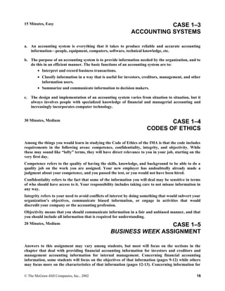 15 Minutes, Easy CASE 1–3
ACCOUNTING SYSTEMS
a. An accounting system is everything that it takes to produce reliable and accurate accounting
information—people, equipment, computers, software, technical knowledge, etc.
b. The purpose of an accounting system is to provide information needed by the organization, and to
do this in an efficient manner. The basic functions of an accounting system are to:
• Interpret and record business transactions.
• Classify information in a way that is useful for investors, creditors, management, and other
information users.
• Summarize and communicate information to decision makers.
c. The design and implementation of an accounting system varies from situation to situation, but it
always involves people with specialized knowledge of financial and managerial accounting and
increasingly incorporates computer technology.
30 Minutes, Medium CASE 1–4
CODES OF ETHICS
Among the things you would learn in studying the Code of Ethics of the IMA is that the code includes
requirements in the following areas: competence, confidentiality, integrity, and objectivity. While
these may sound like “lofty” terms, they will have direct relevance to you in your job, starting on the
very first day.
Competence refers to the quality of having the skills, knowledge, and background to be able to do a
quality job on the work you are assigned. Your new employer has undoubtedly already made a
judgment about your competence, and you passed the test, or you would not have been hired.
Confidentiality refers to the fact that some of the information you will deal may be sensitive in terms
of who should have access to it. Your responsibility includes taking care to not misuse information in
any way.
Integrity refers to your need to avoid conflicts of interest by doing something that would subvert your
organization’s objectives, communicate biased information, or engage in activities that would
discredit your company or the accounting profession.
Objectivity means that you should communicate information in a fair and unbiased manner, and that
you should include all information that is required for understanding.
20 Minutes, Medium CASE 1–5
BUSINESS WEEK ASSIGNMENT
Answers to this assignment may vary among students, but most will focus on the sections in the
chapter that deal with providing financial accounting information for investors and creditors and
management accounting information for internal management. Concerning financial accounting
information, some students will focus on the objectives of that information (pages 9-12) while others
may focus more on the characteristics of that information (pages 12-13). Concerning information for
© The McGraw-Hill Companies, Inc., 2002 16
 