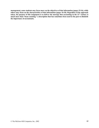 management, some students may focus more on the objectives of that information (pages 15-16), while
others may focus on the characteristics of that information (pages 16-18). Regardless of the approach
taken, the purpose of this assignment is to deliver the message that accounting in the 21st
century is
much more than “bean counting,” a description that has sometimes been used in the past to diminish
the importance of accountants.
© The McGraw-Hill Companies, Inc., 2002 17
 