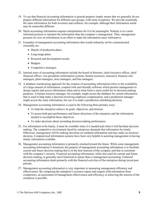 19. To say that financial accounting information is general-purpose simply means that we generally do not
prepare different information for different user groups, with some exceptions. We provide essentially
the same information for both investors and creditors, for example, although their information needs
may be somewhat different.
20. Much accounting information requires interpretation for it to be meaningful. Nobody is in a more
informed position to interpret the information than the company’s management. Thus, management
presents its view on information in an effort to make the information more informative.
21. Examples of management accounting information that would ordinarily not be communicated
externally are:
• Details of production plans.
• Long-range plans.
• Research and development results.
• Budgets.
• Competitive strategies.
22. Internal users of accounting information include the board of directors, chief executive officer, chief
financial officer, vice presidents (information systems, human resources, treasurer), business unit
managers, plant managers, store managers, and line managers.
23. A database warehousing approach for the creation of accounting information refers to the availability
of a large amount of information, coupled with user-friendly software which permits management to
design reports and access information when and in what form is most useful for its decision-making
purposes. A human resource manager, for example, might access the database for certain information
that is used to help make a decision involving employee compensation, and a production manager
might access the same information, but use it to make a production scheduling decision.
24. Management accounting information is used in the following three primary ways:
• To help the enterprise achieve its goals, objectives, and mission.
• To assess both past performance and future directions of the enterprise and the information
needed to accomplish these objectives.
• To make decisions about rewarding decision-making performance.
25. For information to be timely, it must be available when it is needed and when it will facilitate decision
making. The competitive environment faced by enterprises demands that information be timely.
Otherwise, management will be making decisions on outdated information and may make an incorrect
decision. Computerized information systems have been very helpful in assisting management in having
timely information available.
26. Management accounting information is primarily oriented toward the future. While some management
accounting information is historical, the purpose of management accounting information is to facilitate
current and future decision making that is in the best interests of the company and that is consistent
with the company’s mission. Financial accounting information, while also used for current and future
decision making, is generally more historical in nature than is management accounting. Financial
accounting information deals primarily with the financial activities of the enterprise during recent past
periods.
27. Management accounting information is very important in measuring management efficiency and
effectiveness. By comparing the enterprise’s resource inputs and outputs with information from
competitors, an assessment of management effectiveness and efficiency in achieving the mission of the
enterprise is possible.
© The McGraw-Hill Companies, Inc., 2002 5
 