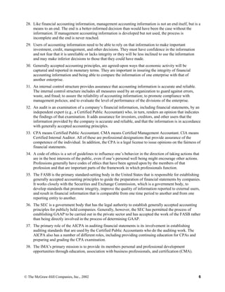 28. Like financial accounting information, management accounting information is not an end itself, but is a
means to an end. The end is a better-informed decision than would have been the case without the
information. If management accounting information is developed but not used, the process is
incomplete and the end is never reached.
29. Users of accounting information need to be able to rely on that information to make important
investment, credit, management, and other decisions. They must have confidence in the information
and not fear that it is unreliable or lacks integrity or they will be less inclined to use the information
and may make inferior decisions to those that they could have made.
30. Generally accepted accounting principles, are agreed-upon ways that economic activity will be
captured and reported in monetary terms. They are important in insuring the integrity of financial
accounting information and being able to compare the information of one enterprise with that of
another enterprise.
31. An internal control structure provides assurance that accounting information is accurate and reliable.
The internal control structure includes all measures used by an organization to guard against errors,
waste, and fraud; to assure the reliability of accounting information; to promote compliance with
management policies; and to evaluate the level of performance of the divisions of the enterprise.
32. An audit is an examination of a company’s financial information, including financial statements, by an
independent expert (e.g., a Certified Public Accountant) who, in turn, renders an opinion that indicates
the findings of that examination. It adds assurance for investors, creditors, and other users that the
information provided by the company is accurate and reliable, and that the information is in accordance
with generally accepted accounting principles.
33. CPA means Certified Public Accountant. CMA means Certified Management Accountant. CIA means
Certified Internal Auditor. All of these are professional designations that provide assurance of the
competence of the individual. In addition, the CPA is a legal license to issue opinions on the fairness of
financial statements.
34. A code of ethics is a set of guidelines to influence one’s behavior in the direction of taking actions that
are in the best interests of the public, even if one’s personal well being might encourage other actions.
Professions generally have codes of ethics that have been agreed upon by the members of that
profession and that are important parts of the framework in which professionals function.
35. The FASB is the primary standard-setting body in the United States that is responsible for establishing
generally accepted accounting principles to guide the preparation of financial statements by companies.
It works closely with the Securities and Exchange Commission, which is a government body, to
develop standards that promote integrity, improve the quality of information reported to external users,
and result in financial information that is comparable from one time period to another and from one
reporting entity to another.
36. The SEC is a government body that has the legal authority to establish generally accepted accounting
principles for publicly held companies. Generally, however, the SEC has permitted the process of
establishing GAAP to be carried out in the private sector and has accepted the work of the FASB rather
than being directly involved in the process of determining GAAP.
37. The primary role of the AICPA in auditing financial statements is its involvement in establishing
auditing standards that are used by the Certified Public Accountants who do the auditing work. The
AICPA also has a number of different roles, including providing continuing education for CPAs and
preparing and grading the CPA examination.
38. The IMA’s primary mission is to provide its members personal and professional development
opportunities through education, association with business professionals, and certification (CMA).
© The McGraw-Hill Companies, Inc., 2002 6
 