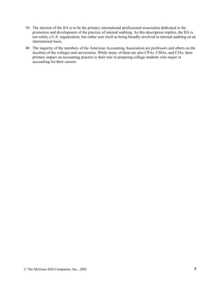 39. The mission of the IIA is to be the primary international professional association dedicated to the
promotion and development of the practice of internal auditing. As this description implies, the IIA is
not solely a U.S. organization, but rather sees itself as being broadly involved in internal auditing on an
international basis.
40. The majority of the members of the American Accounting Association are professors and others on the
faculties of the colleges and universities. While many of them are also CPAs, CMAs, and CIAs, their
primary impact on accounting practice is their role in preparing college students who major in
accounting for their careers.
© The McGraw-Hill Companies, Inc., 2002 7
 