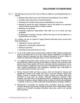 SOLUTIONS TO EXERCISES
Ex. 1–1 The following are just a few of the ways in which you might use accounting information as a
student:
• Deciding which school to go to, and what living accommodations you can afford.
• Selecting a major (this involves cost/benefit analysis).
• Estimating your monthly living expenses and planning how to pay them.
• Planning in advance for major expenditures, such as the deposit on an apartment,
buying textbooks, paying tuition, or taking a vacation.
• Balancing your checkbook.
• Evaluating employment opportunities—both while you are in school and upon
graduation.
• Evaluating how marriage or having a child at this stage of your life might have a
financial effect on your goals.
As a student, you may be required to supply financial information about yourself when
doing such things as:
• Applying for a loan or credit card.
• Applying for a scholarship or financial aid.
• Renting an apartment.
• Preparing your personal income tax return.
Ex. 1–2 a. As one of the world’s largest pension funds, California Public Employees Retirement
System (Cal PERS) also is one of the world’s largest stockholders. Cal PERS uses
Boeing’s financial statements and other financial information to decide whether to
include the capital stock of Boeing Company in its investment portfolio.
b. As a rapidly growing airline, China Airlines may be a major customer of Boeing for the
foreseeable future. Before ordering aircraft (which are ordered years in advance of the
delivery dates), China Airlines will want to determine that the manufacturer has the
financial capacity to fulfill the contract and also to stand behind its aircraft in years to
come. (Aircraft manufacturers, like automakers, sometimes must recall planes to
correct defects discovered after years of use.)
c. Boeing’s financial health and future prospects affect the demand for housing (and
apartments) in much of the Seattle area. (Note to instructor: Boeing’s impact upon
Seattle’s economy is legendary. However, Seattle’s economy has become much more
diversified in recent years (for instance, Microsoft, Nordstrom, Starbucks Coffee
Company, and CostCo/Price are headquartered there), and Boeing has less impact than
in the past. Nonetheless, whether Boeing is hiring or laying off workers still is significant
—especially in those areas within comfortable commuting distance of Boeing’s facilities.)
d. Management is responsible for planning future operations, using the company’s
resources efficiently, and generally running the business. These responsibilities require
constant use of detailed accounting information about past, current, and expected
future operations.
© The McGraw-Hill Companies, Inc., 2002 8
 