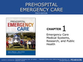 PREHOSPITALPREHOSPITAL
EMERGENCY CAREEMERGENCY CARE
CHAPTER
Copyright © 2014, 2010, 2008 by Pearson Education, Inc.
All Rights Reserved
Prehospital Emergency Care, 10th
edition
Mistovich | Karren
TENTH EDITION
Emergency Care
Medical Systems,
Research, and Public
Health
1
 