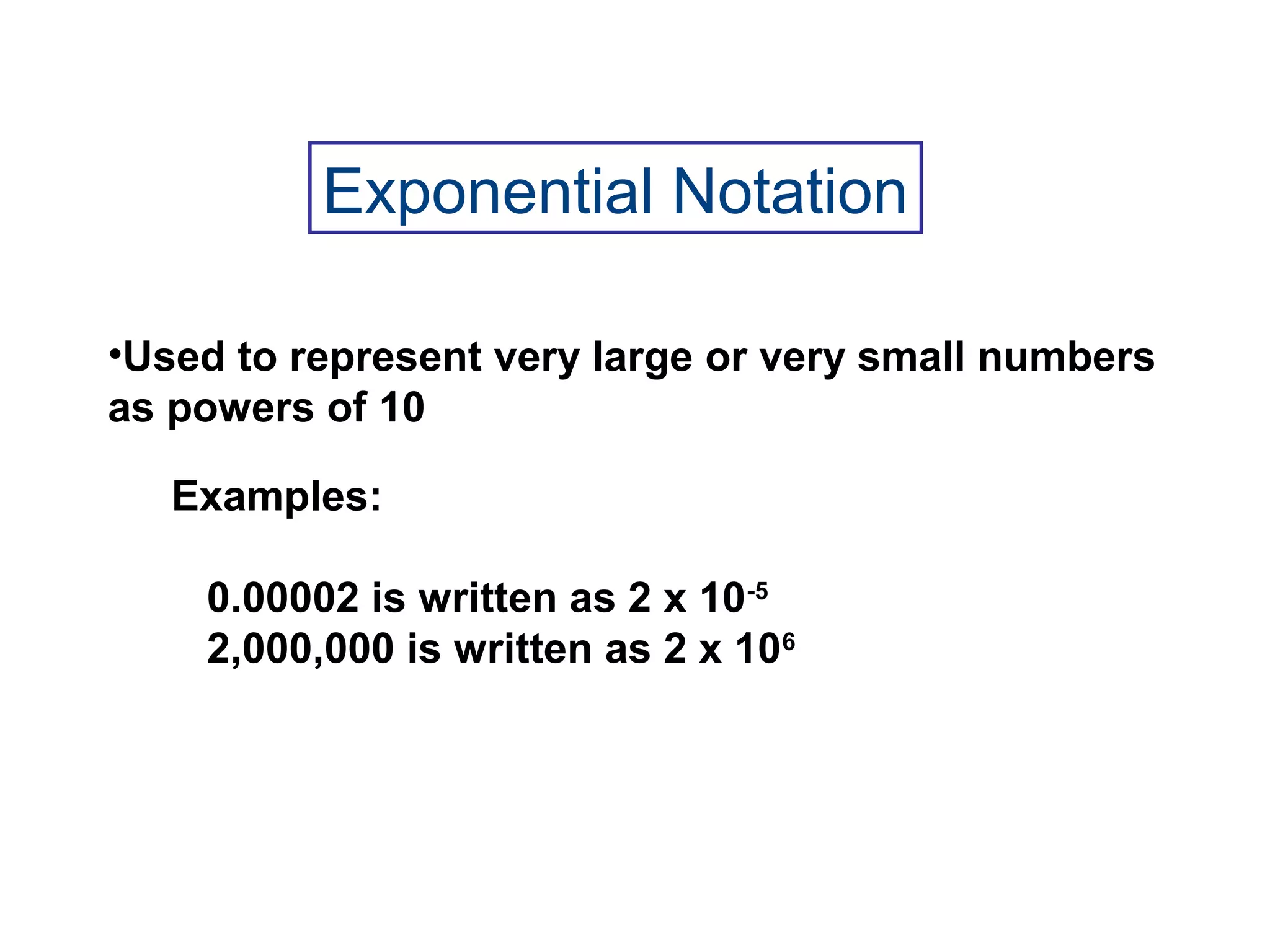 •Used to represent very large or very small numbers
as powers of 10
Examples:
0.00002 is written as 2 x 10-5
2,000,000 is written as 2 x 106
Exponential Notation
 
