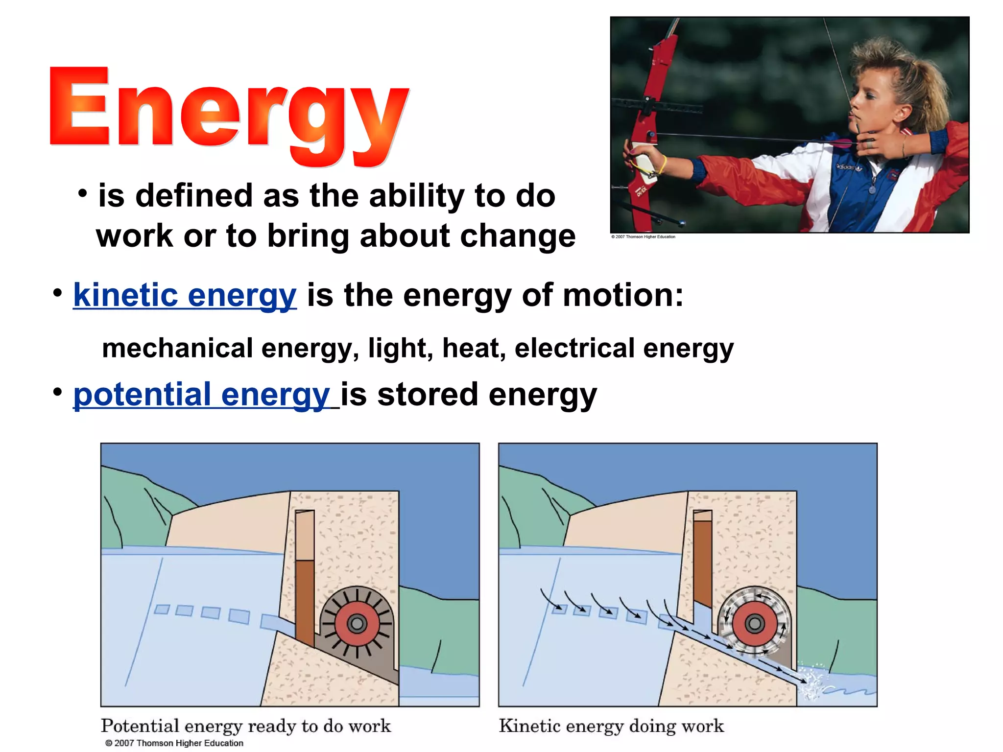 • is defined as the ability to do
work or to bring about change
• kinetic energy is the energy of motion:
mechanical energy, light, heat, electrical energy
• potential energy is stored energy
 