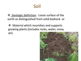  Geologic definition: Loose surface of the
earth as distinguished from solid bedrock or
Soil
 Material which nourishes and supports
growing plants (includes rocks, water, snow,
air).
 