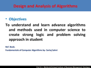 Design and Analysis of Algorithms
• Objectives
To understand and learn advance algorithms
and methods used in computer science to
create strong logic and problem solving
approach in student
Ref. Book.
Fundamentals of Computer Algorithms by- Sartaj Sahni
Prof. B. J. Mohite @ Sinhgad Institute of Business Management, Kamlapur
 