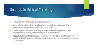 Strands in Ethical Thinking
 Follow the rules and judge their consequences.
 Some people believe that moral authority lies with the individual, who by
reflection and self-analysis develops a set of rules.
 Others believe that moral authority must be located in larger units—the
organization or society, the body politic or the profession.
 Absolutists believe that ethics and moral laws are the same at all times, in all
places, and in all societies. Relativists believe that they depend on time, place and
circumstances.
 
