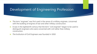 Development of Engineering Profession
 The term “engineer” was first used in the sense of a military engineer, concerned
with the building of engines of war and other military construction.
 It was in the eighteenth century that the term “civil engineer” began to be used to
distinguish engineers who were concerned with civil rather than military
construction.
 The Institution of Civil Engineers was founded in 1818
 