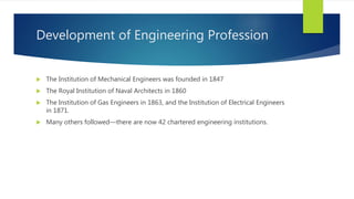Development of Engineering Profession
 The Institution of Mechanical Engineers was founded in 1847
 The Royal Institution of Naval Architects in 1860
 The Institution of Gas Engineers in 1863, and the Institution of Electrical Engineers
in 1871.
 Many others followed—there are now 42 chartered engineering institutions.
 