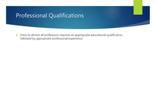 Professional Qualifications
 Entry to almost all professions requires an appropriate educational qualification
followed by appropriate professional experience.
 