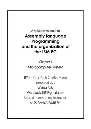 A solution manual to
Assembly language
Programming
and the organization of
the IBM PC
Chapter 1
Microcomputer System
BY:- Ytha Yu & Charles Marut
prepared by :
Warda Aziz
Wardaaziz555@gmail.com
Special thanks to my instructor:
MISS SANYA QURESHI
 