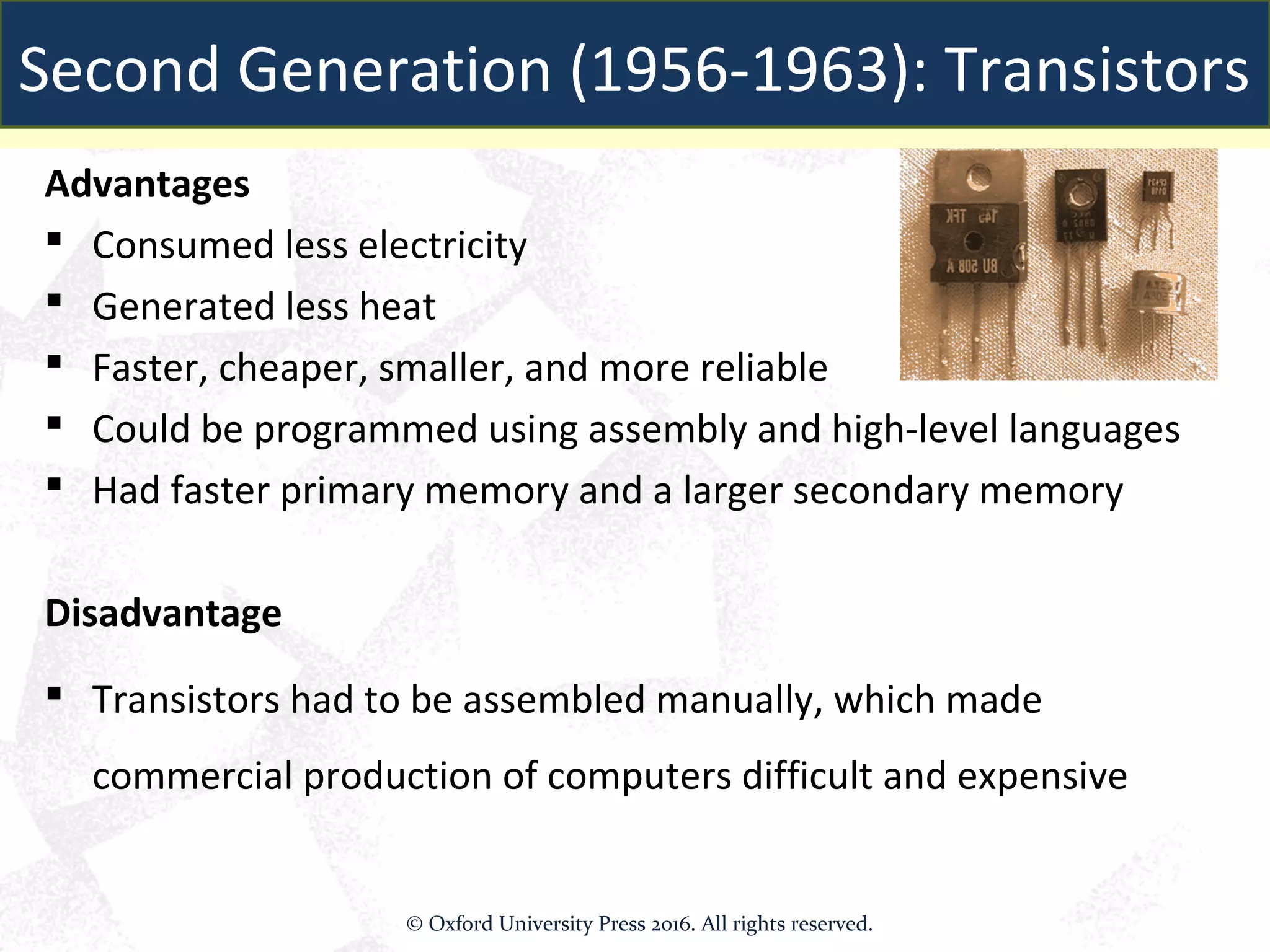 Advantages
 Consumed less electricity
 Generated less heat
 Faster, cheaper, smaller, and more reliable
 Could be programmed using assembly and high-level languages
 Had faster primary memory and a larger secondary memory
Disadvantage
 Transistors had to be assembled manually, which made
commercial production of computers difficult and expensive
Second Generation (1956-1963): Transistors
© Oxford University Press 2016. All rights reserved.
 