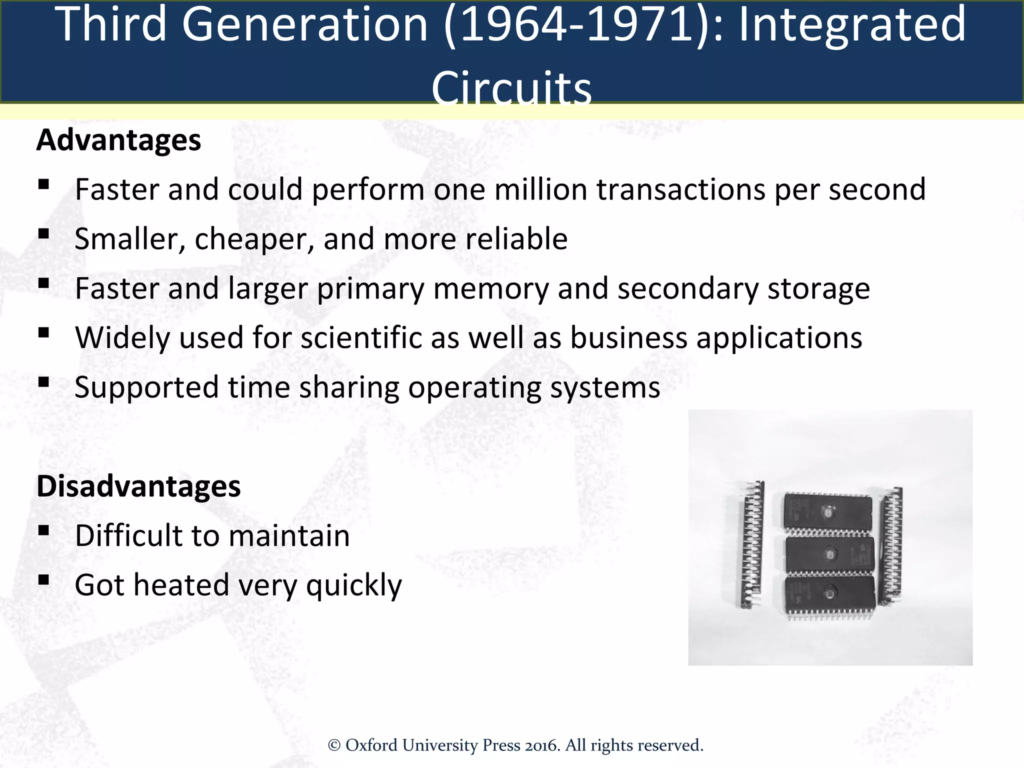 Advantages
 Faster and could perform one million transactions per second
 Smaller, cheaper, and more reliable
 Faster and larger primary memory and secondary storage
 Widely used for scientific as well as business applications
 Supported time sharing operating systems
Disadvantages
 Difficult to maintain
 Got heated very quickly
Third Generation (1964-1971): Integrated
Circuits
© Oxford University Press 2016. All rights reserved.
 