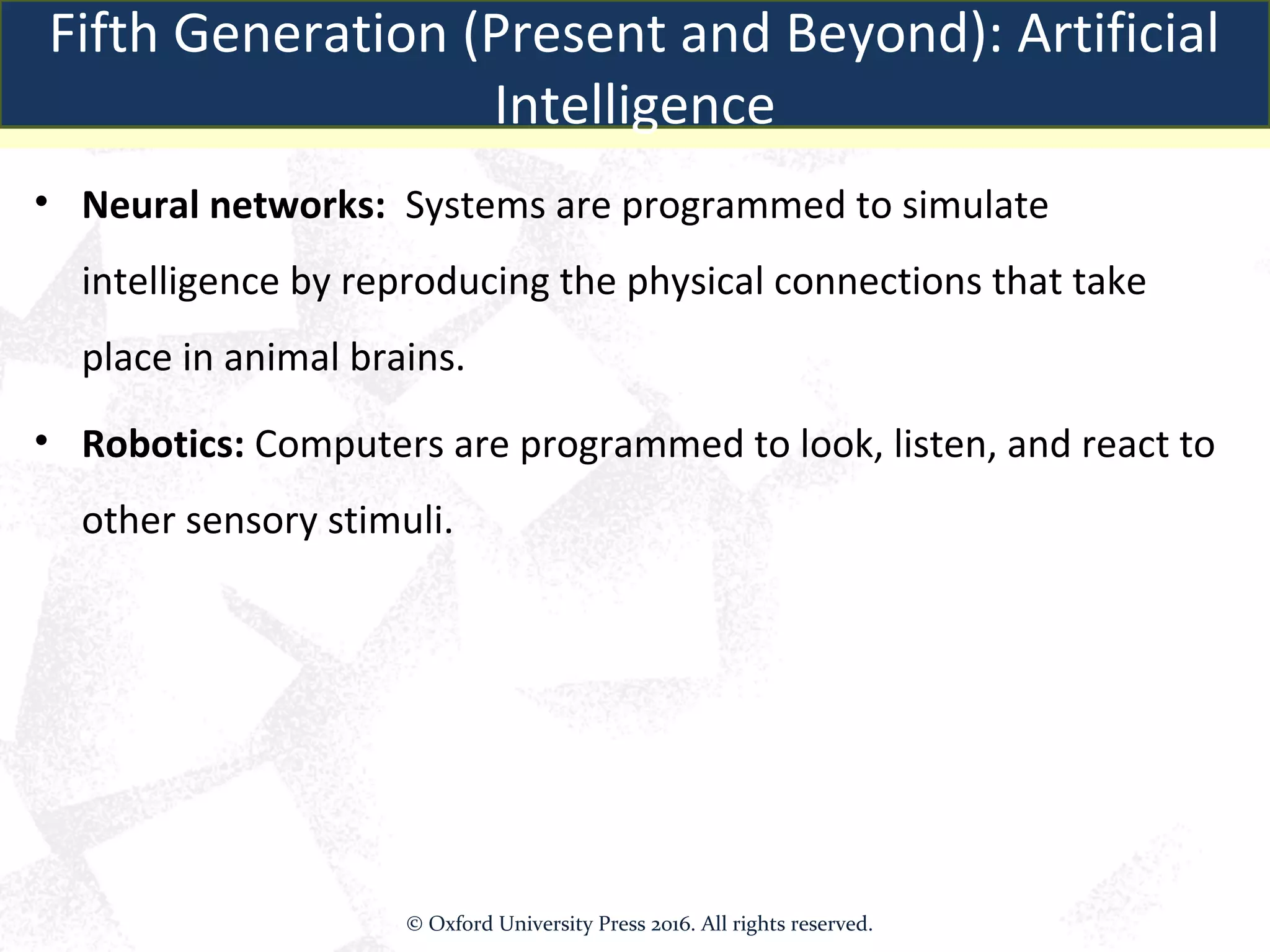 • Neural networks: Systems are programmed to simulate
intelligence by reproducing the physical connections that take
place in animal brains.
• Robotics: Computers are programmed to look, listen, and react to
other sensory stimuli.
Fifth Generation (Present and Beyond): Artificial
Intelligence
© Oxford University Press 2016. All rights reserved.
 