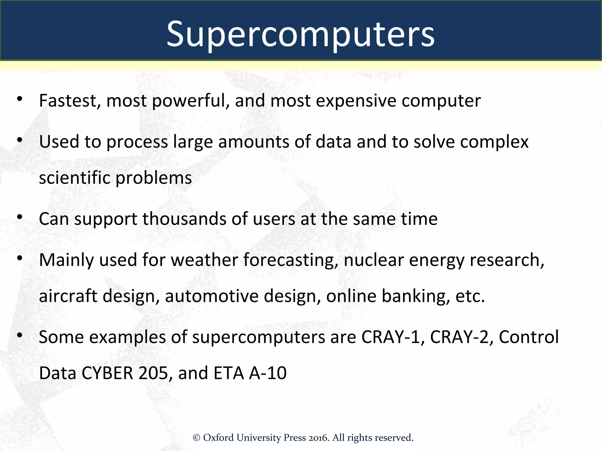 Supercomputers
• Fastest, most powerful, and most expensive computer
• Used to process large amounts of data and to solve complex
scientific problems
• Can support thousands of users at the same time
• Mainly used for weather forecasting, nuclear energy research,
aircraft design, automotive design, online banking, etc.
• Some examples of supercomputers are CRAY-1, CRAY-2, Control
Data CYBER 205, and ETA A-10
Supercomputers
© Oxford University Press 2016. All rights reserved.
 