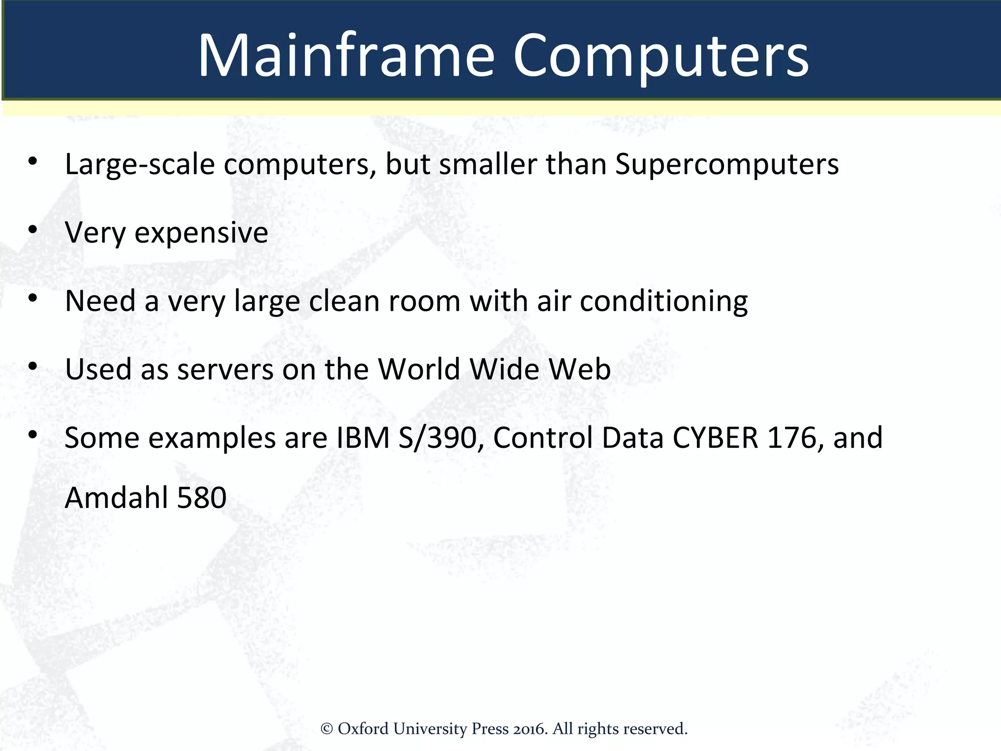 Mainframe Computers
• Large-scale computers, but smaller than Supercomputers
• Very expensive
• Need a very large clean room with air conditioning
• Used as servers on the World Wide Web
• Some examples are IBM S/390, Control Data CYBER 176, and
Amdahl 580
Mainframe Computers
© Oxford University Press 2016. All rights reserved.
 
