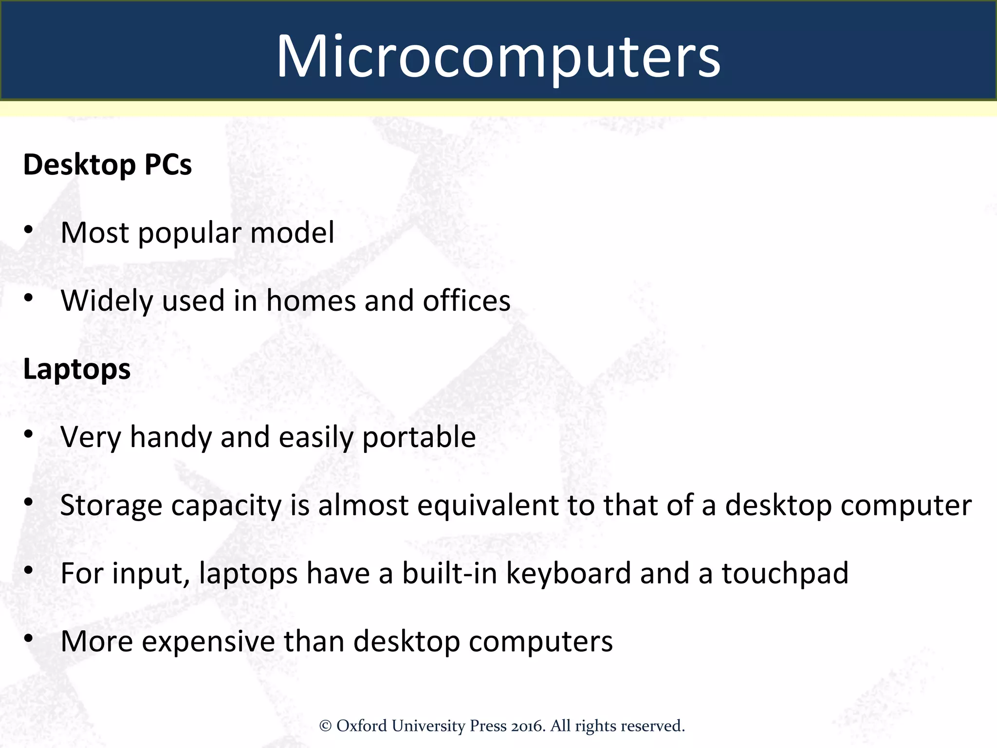 Microcomputers
Desktop PCs
• Most popular model
• Widely used in homes and offices
Laptops
• Very handy and easily portable
• Storage capacity is almost equivalent to that of a desktop computer
• For input, laptops have a built-in keyboard and a touchpad
• More expensive than desktop computers
Microcomputers
© Oxford University Press 2016. All rights reserved.
 