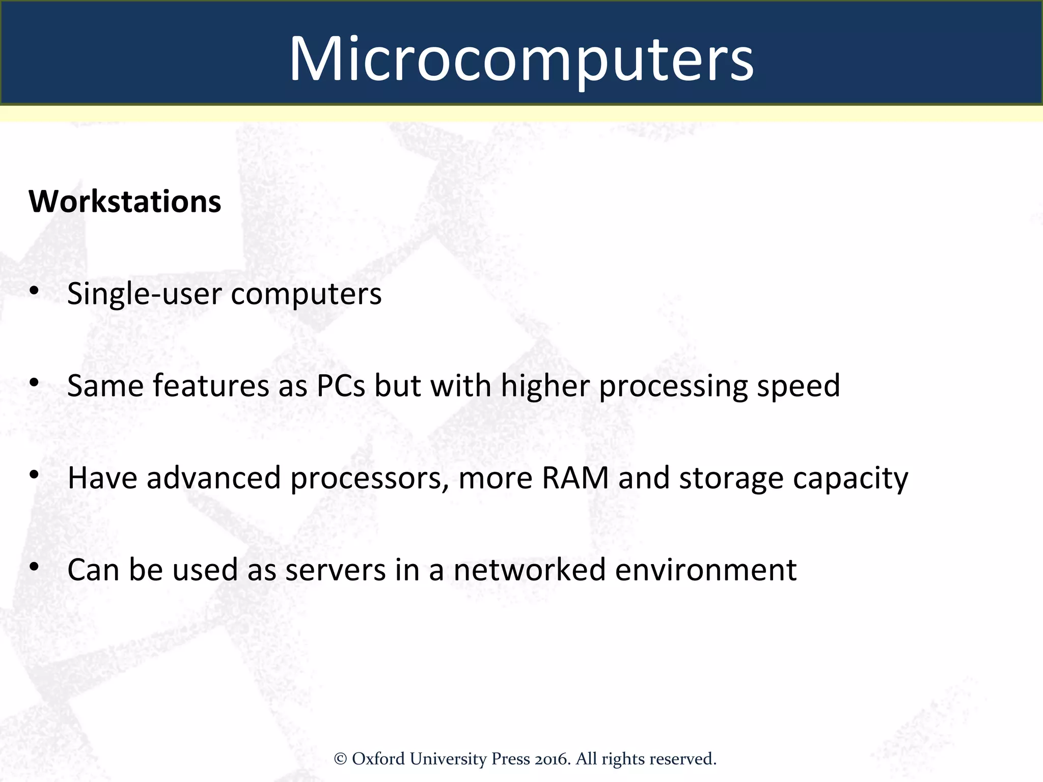 Workstations
• Single-user computers
• Same features as PCs but with higher processing speed
• Have advanced processors, more RAM and storage capacity
• Can be used as servers in a networked environment
Microcomputers
© Oxford University Press 2016. All rights reserved.
 