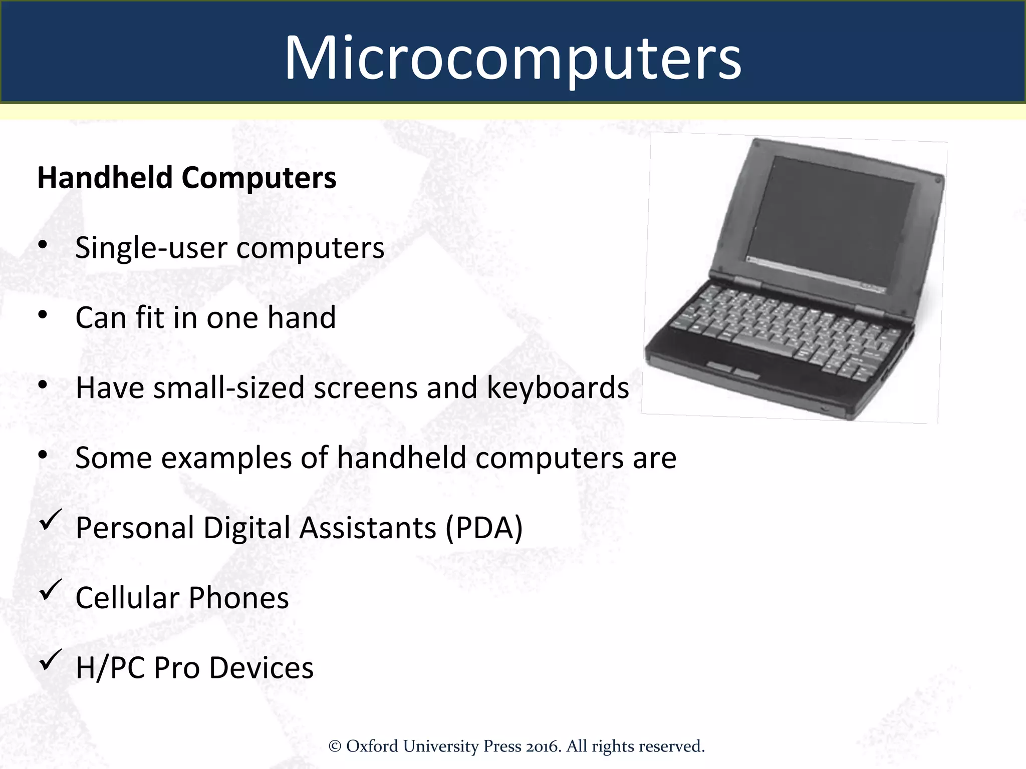 Handheld Computers
• Single-user computers
• Can fit in one hand
• Have small-sized screens and keyboards
• Some examples of handheld computers are
 Personal Digital Assistants (PDA)
 Cellular Phones
 H/PC Pro Devices
Microcomputers
© Oxford University Press 2016. All rights reserved.
 