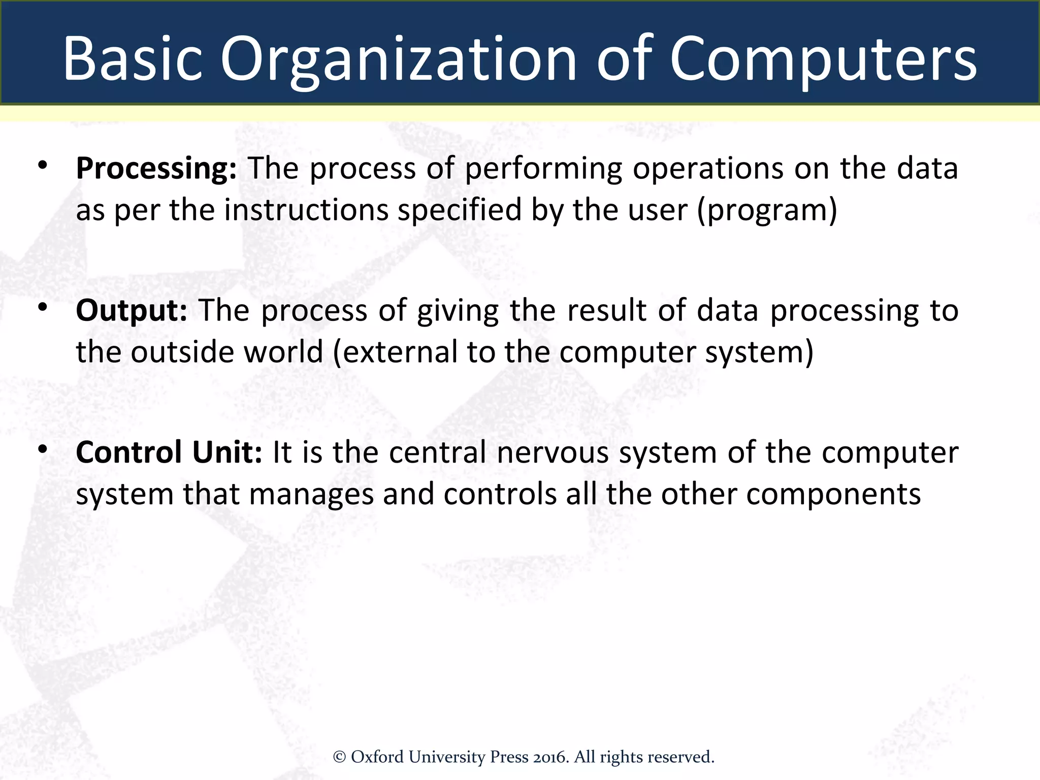 • Processing: The process of performing operations on the data
as per the instructions specified by the user (program)
• Output: The process of giving the result of data processing to
the outside world (external to the computer system)
• Control Unit: It is the central nervous system of the computer
system that manages and controls all the other components
Basic Organization of Computers
© Oxford University Press 2016. All rights reserved.
 