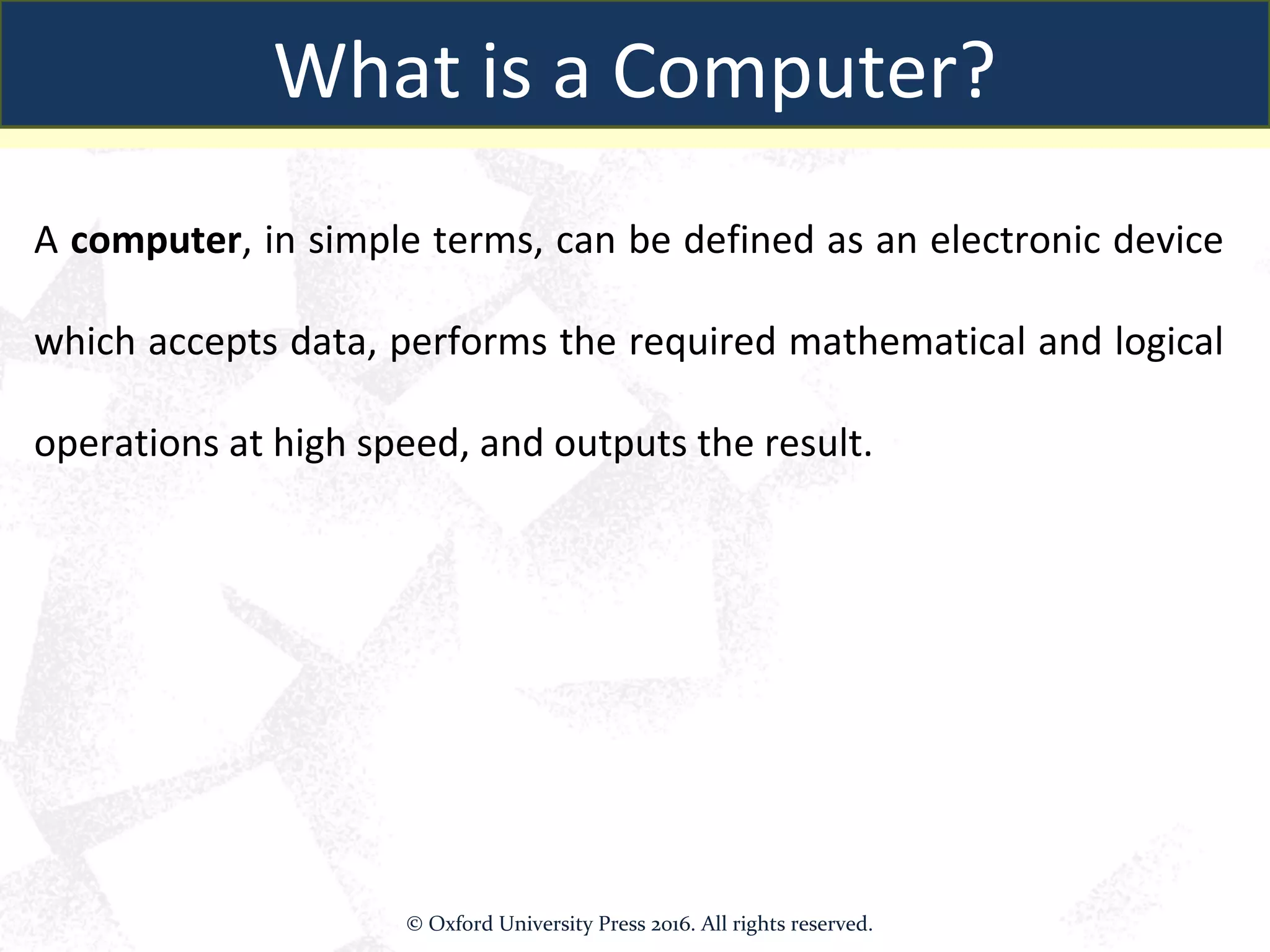 A computer, in simple terms, can be defined as an electronic device
which accepts data, performs the required mathematical and logical
operations at high speed, and outputs the result.
What is a Computer?
© Oxford University Press 2016. All rights reserved.
 