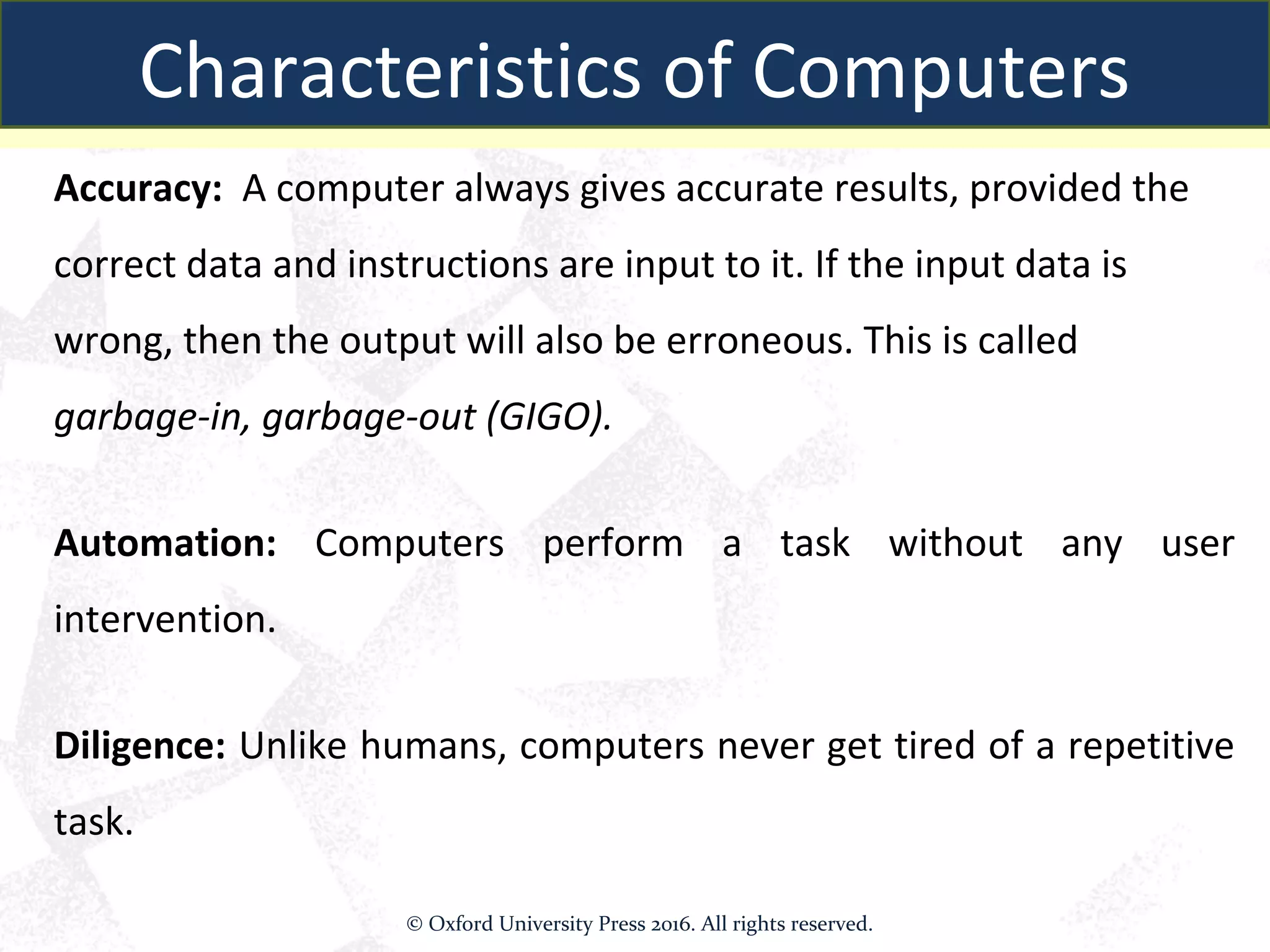 Accuracy: A computer always gives accurate results, provided the
correct data and instructions are input to it. If the input data is
wrong, then the output will also be erroneous. This is called
garbage-in, garbage-out (GIGO).
Automation: Computers perform a task without any user
intervention.
Diligence: Unlike humans, computers never get tired of a repetitive
task.
Characteristics of Computers
© Oxford University Press 2016. All rights reserved.
 