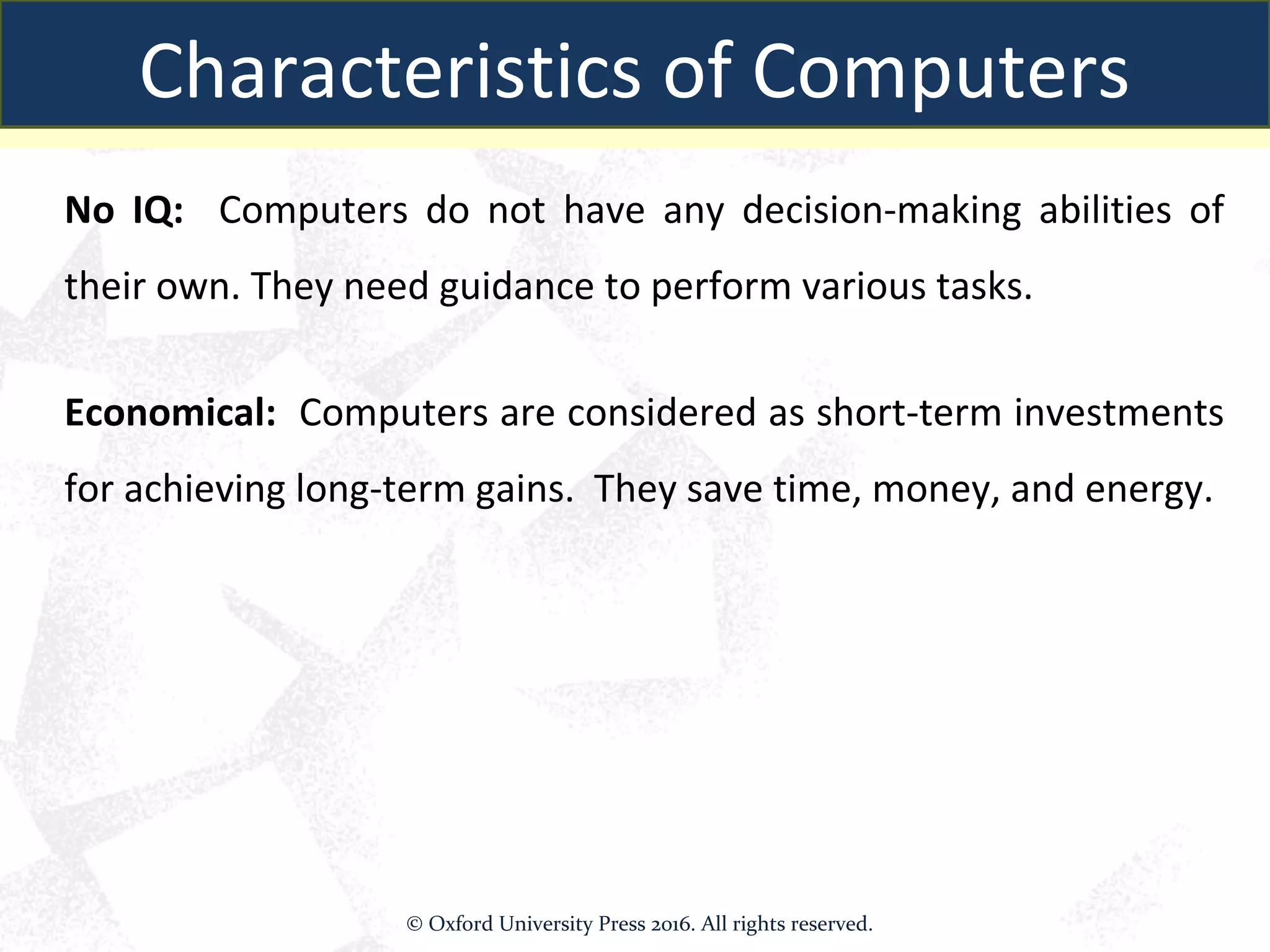 No IQ: Computers do not have any decision-making abilities of
their own. They need guidance to perform various tasks.
Economical: Computers are considered as short-term investments
for achieving long-term gains. They save time, money, and energy.
Characteristics of Computers
© Oxford University Press 2016. All rights reserved.
 