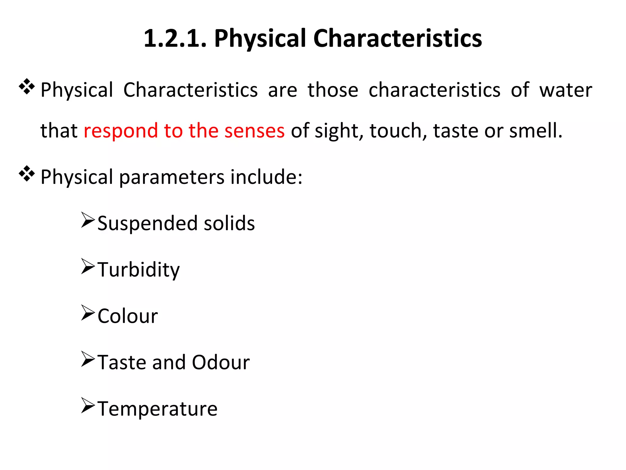 1.2.1. Physical Characteristics
Physical Characteristics are those characteristics of water
that respond to the senses of sight, touch, taste or smell.
Physical parameters include:
Suspended solids
Turbidity
Colour
Taste and Odour
Temperature
 