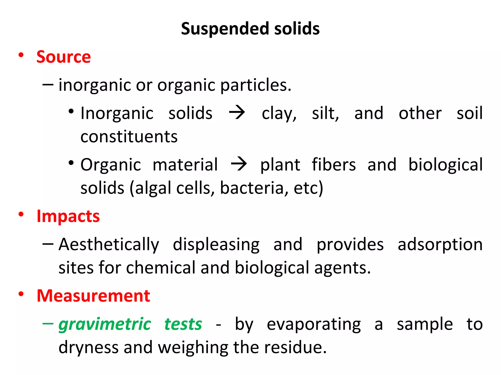Suspended solids
• Source
– inorganic or organic particles.
• Inorganic solids  clay, silt, and other soil
constituents
• Organic material  plant fibers and biological
solids (algal cells, bacteria, etc)
• Impacts
– Aesthetically displeasing and provides adsorption
sites for chemical and biological agents.
• Measurement
– gravimetric tests - by evaporating a sample to
dryness and weighing the residue.
 