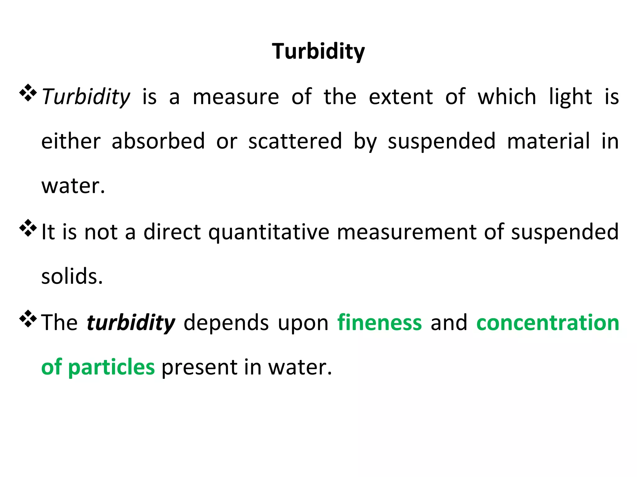 Turbidity
Turbidity is a measure of the extent of which light is
either absorbed or scattered by suspended material in
water.
It is not a direct quantitative measurement of suspended
solids.
The turbidity depends upon fineness and concentration
of particles present in water.
 