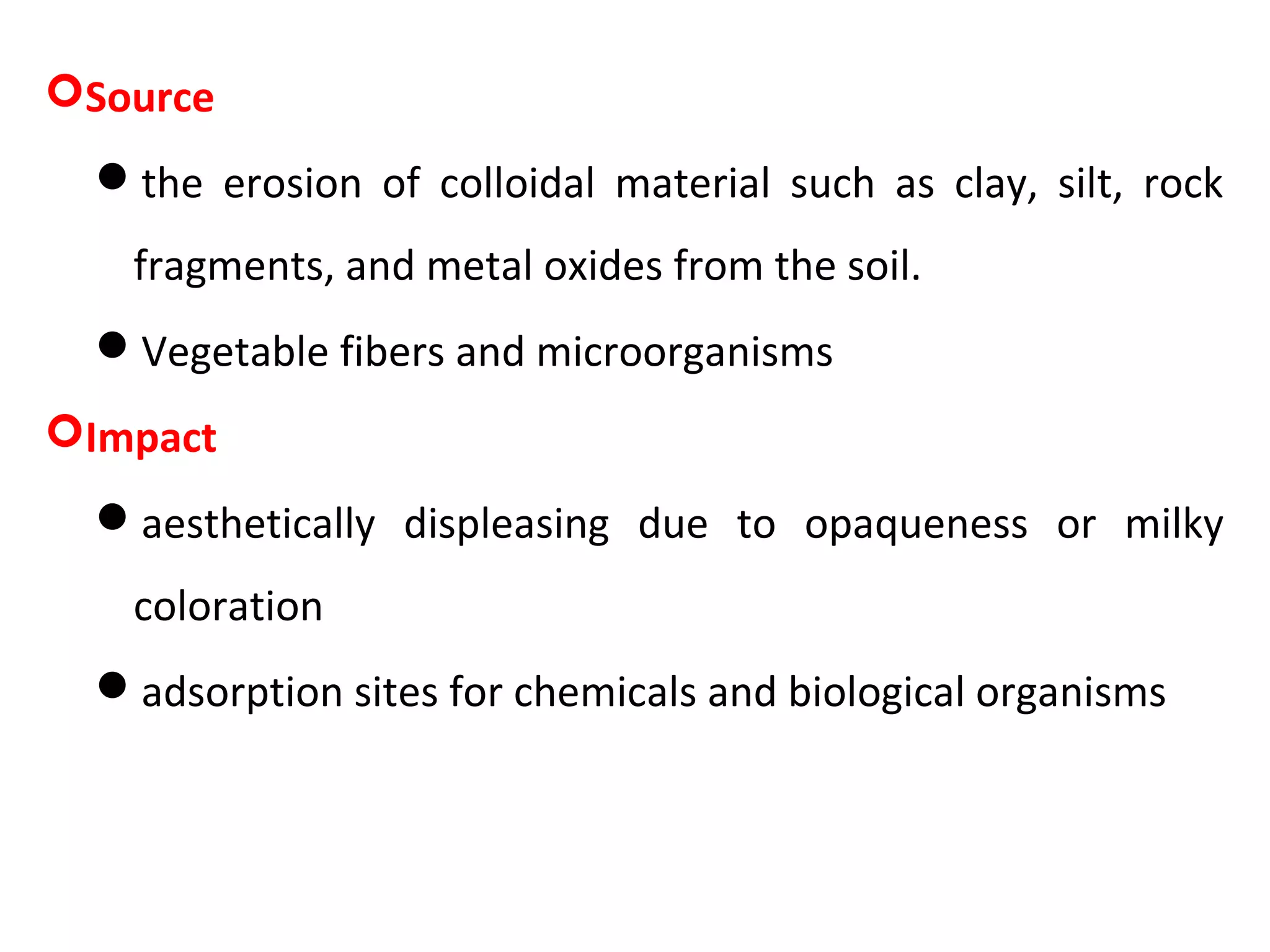 Source
the erosion of colloidal material such as clay, silt, rock
fragments, and metal oxides from the soil.
Vegetable fibers and microorganisms
Impact
aesthetically displeasing due to opaqueness or milky
coloration
adsorption sites for chemicals and biological organisms
 