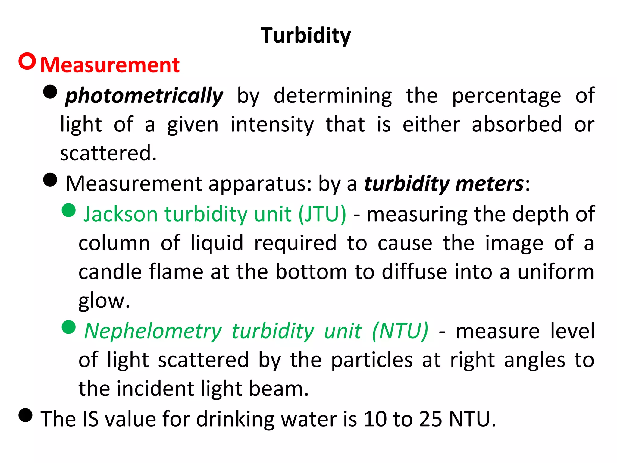 Turbidity
Measurement
photometrically by determining the percentage of
light of a given intensity that is either absorbed or
scattered.
Measurement apparatus: by a turbidity meters:
Jackson turbidity unit (JTU) - measuring the depth of
column of liquid required to cause the image of a
candle flame at the bottom to diffuse into a uniform
glow.
Nephelometry turbidity unit (NTU) - measure level
of light scattered by the particles at right angles to
the incident light beam.
The IS value for drinking water is 10 to 25 NTU.
 