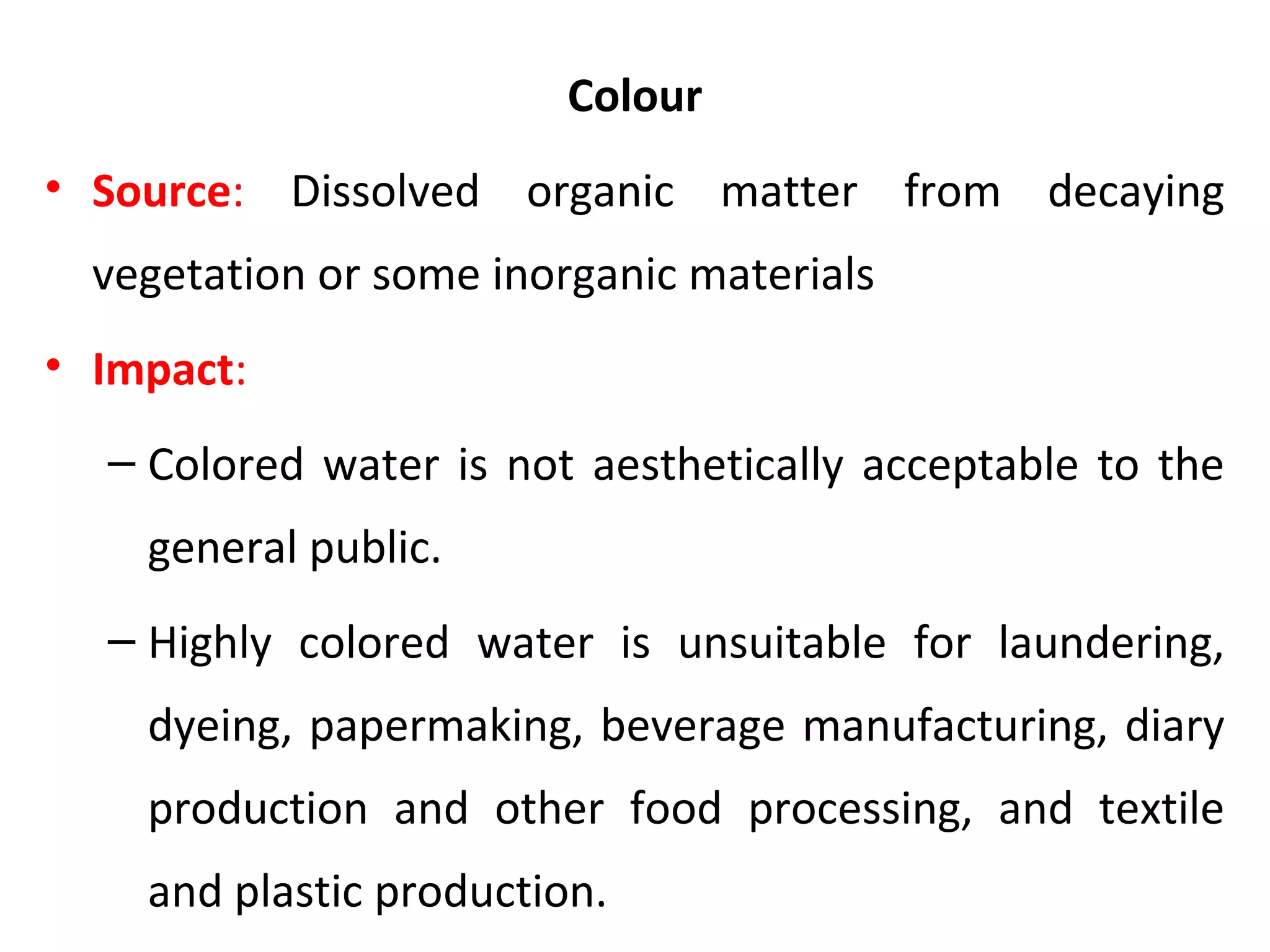 Colour
• Source: Dissolved organic matter from decaying
vegetation or some inorganic materials
• Impact:
– Colored water is not aesthetically acceptable to the
general public.
– Highly colored water is unsuitable for laundering,
dyeing, papermaking, beverage manufacturing, diary
production and other food processing, and textile
and plastic production.
 