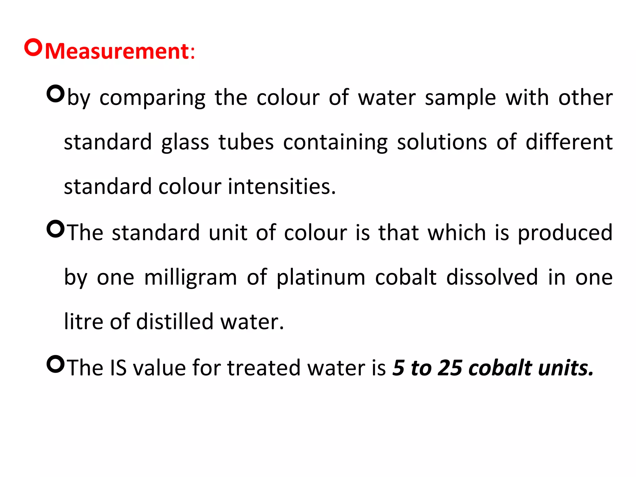 Measurement:
by comparing the colour of water sample with other
standard glass tubes containing solutions of different
standard colour intensities.
The standard unit of colour is that which is produced
by one milligram of platinum cobalt dissolved in one
litre of distilled water.
The IS value for treated water is 5 to 25 cobalt units.
 