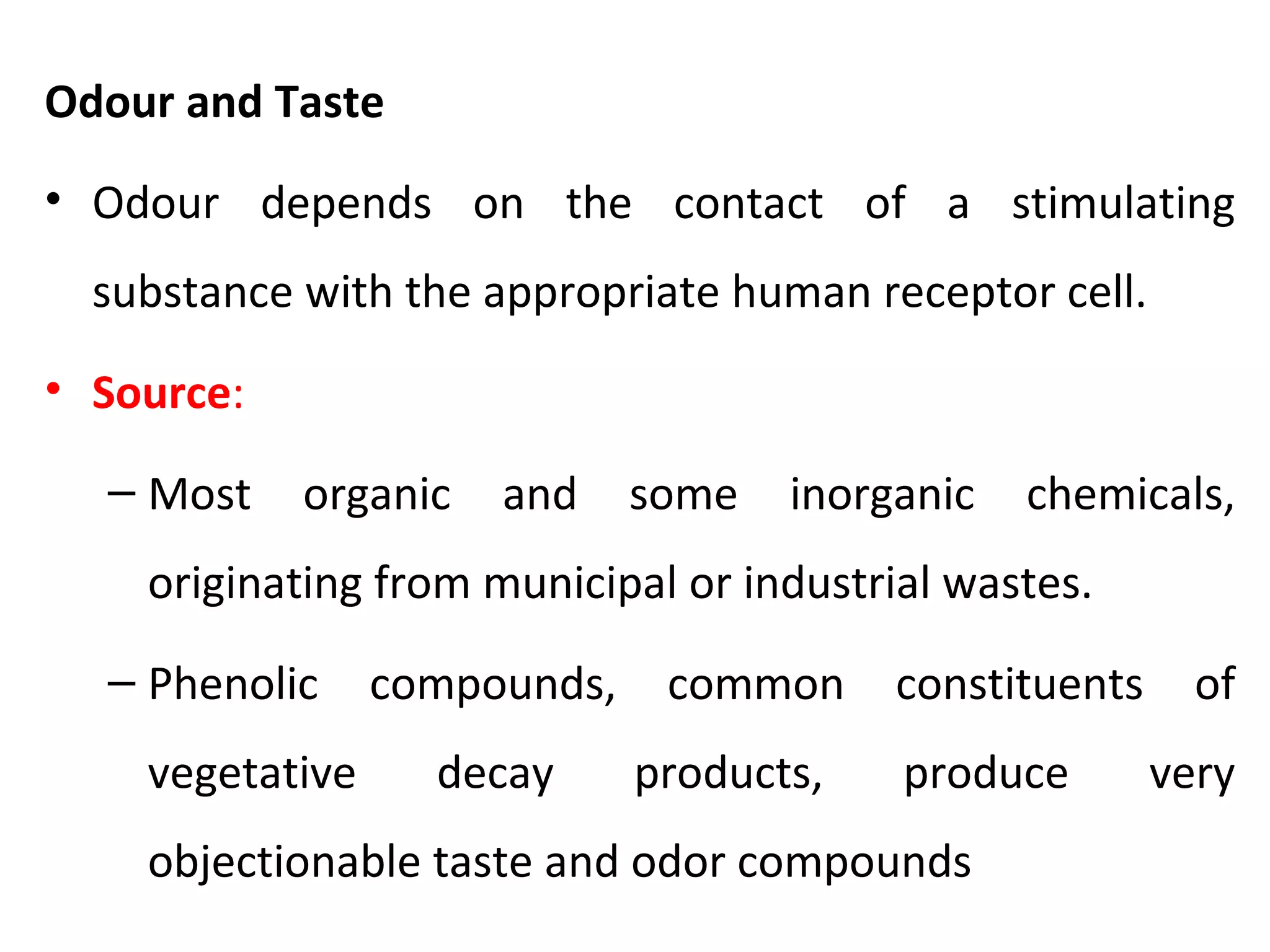 Odour and Taste
• Odour depends on the contact of a stimulating
substance with the appropriate human receptor cell.
• Source:
– Most organic and some inorganic chemicals,
originating from municipal or industrial wastes.
– Phenolic compounds, common constituents of
vegetative decay products, produce very
objectionable taste and odor compounds
 