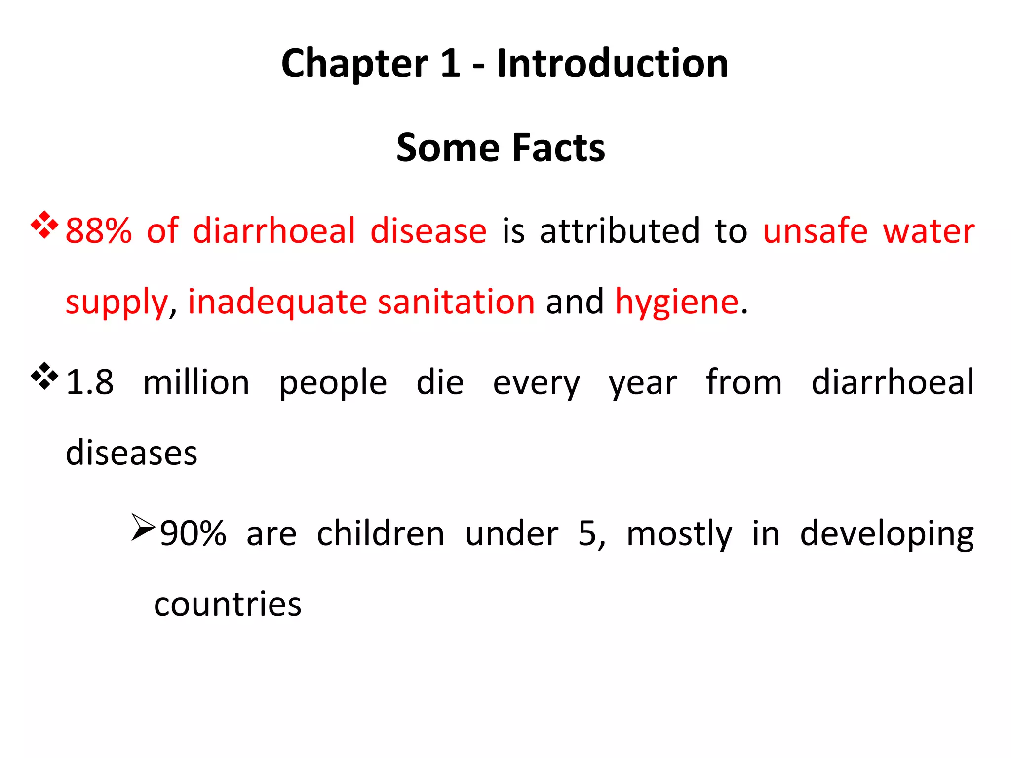 Chapter 1 - Introduction
Some Facts
88% of diarrhoeal disease is attributed to unsafe water
supply, inadequate sanitation and hygiene.
1.8 million people die every year from diarrhoeal
diseases
90% are children under 5, mostly in developing
countries
 