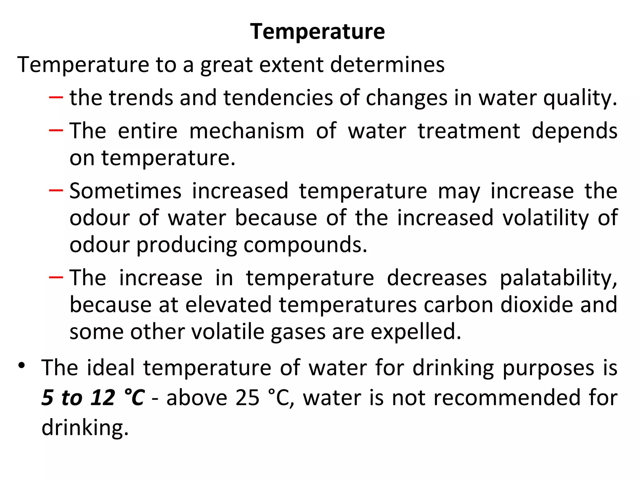 Temperature
Temperature to a great extent determines
– the trends and tendencies of changes in water quality.
– The entire mechanism of water treatment depends
on temperature.
– Sometimes increased temperature may increase the
odour of water because of the increased volatility of
odour producing compounds.
– The increase in temperature decreases palatability,
because at elevated temperatures carbon dioxide and
some other volatile gases are expelled.
• The ideal temperature of water for drinking purposes is
5 to 12 °C - above 25 °C, water is not recommended for
drinking.
 