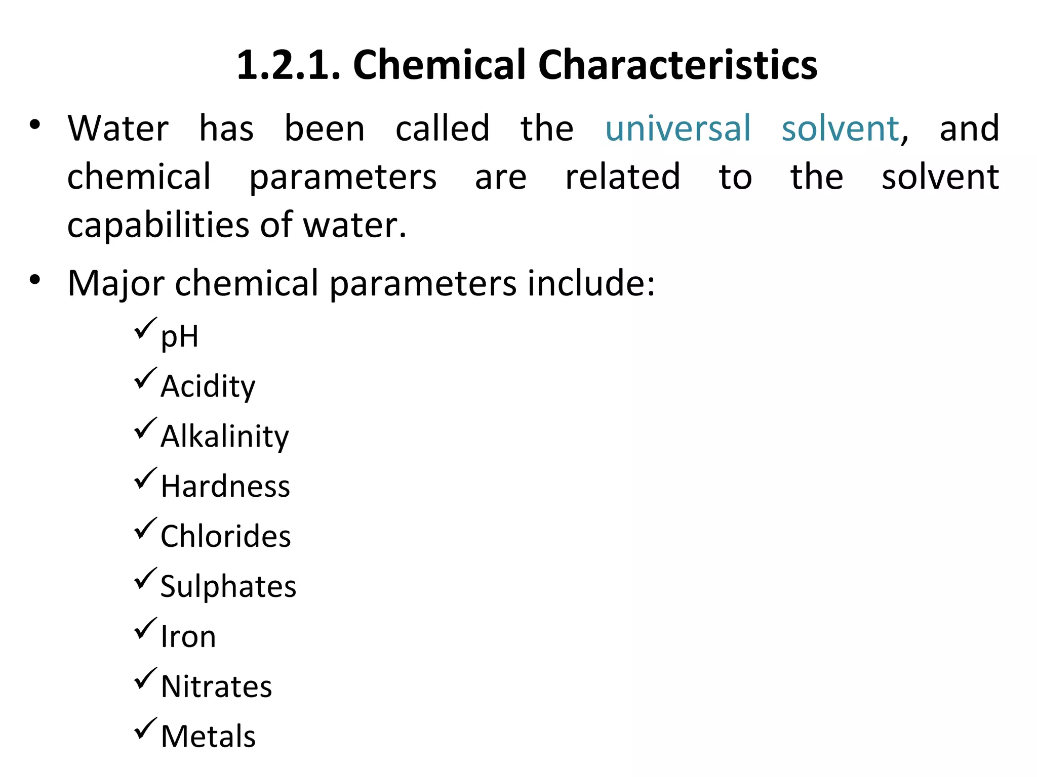 1.2.1. Chemical Characteristics
• Water has been called the universal solvent, and
chemical parameters are related to the solvent
capabilities of water.
• Major chemical parameters include:
pH
Acidity
Alkalinity
Hardness
Chlorides
Sulphates
Iron
Nitrates
Metals
 
