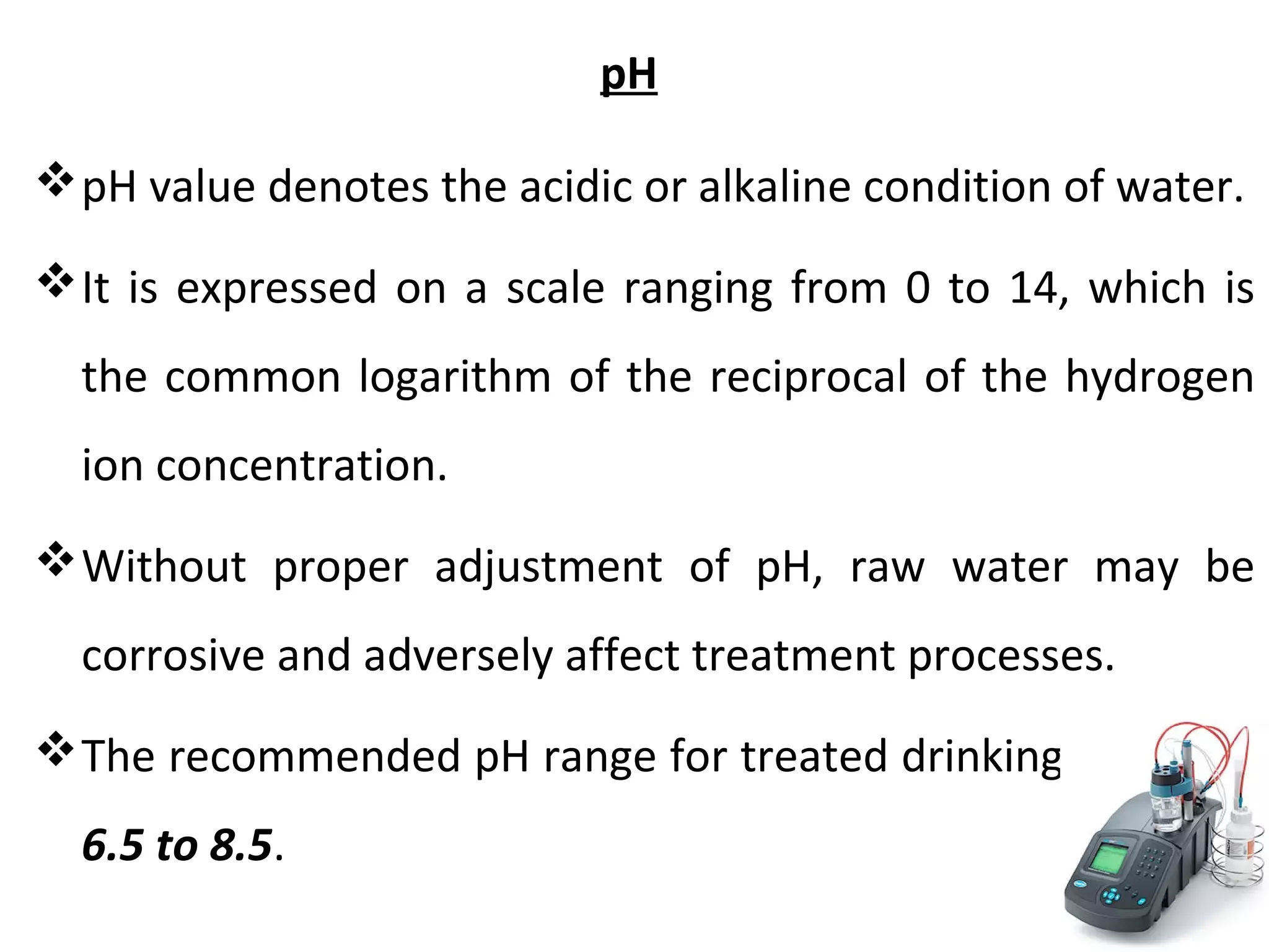 pH
pH value denotes the acidic or alkaline condition of water.
It is expressed on a scale ranging from 0 to 14, which is
the common logarithm of the reciprocal of the hydrogen
ion concentration.
Without proper adjustment of pH, raw water may be
corrosive and adversely affect treatment processes.
The recommended pH range for treated drinking waters is
6.5 to 8.5.
 